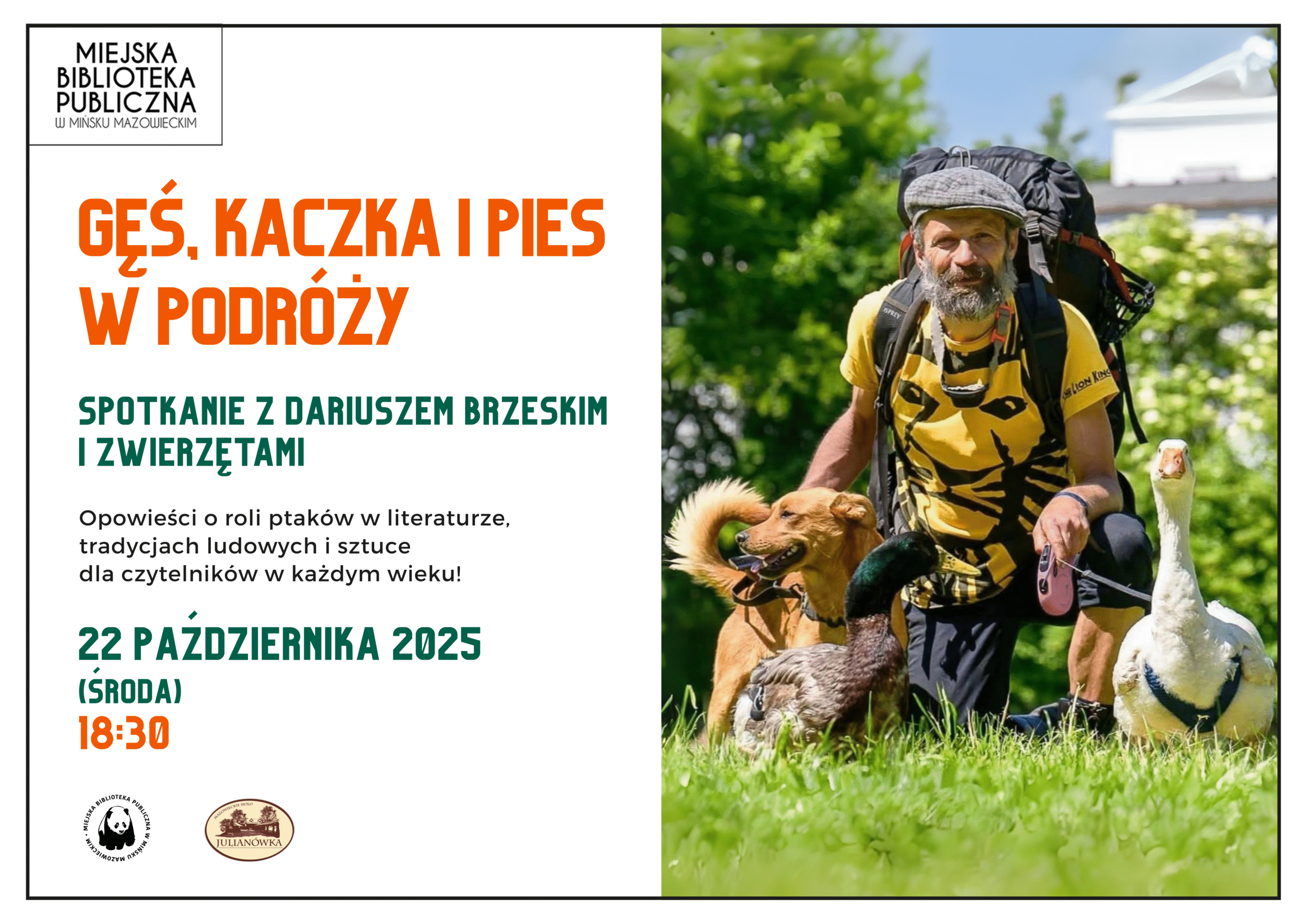22 października o 18:30 zapraszamy na spotkanie z Dariuszem Brzeskim oraz jego nietypowymi towarzyszami podróży: gąską Sunny, kaczuszką Wirkiem i psem Kundelini! To niezwykłe trio przemierza Polskę, odwiedzając szkoły, szpitale i domy dziecka, czytając wiersze o ptakach, opowiadając o ich symbolice i znaczeniu w literaturze, sztuce i tradycjach ludowych, a także dzieląc się swoimi przygodami z drogi. Wystąpienia tego niezwykłego zespołu były prezentowane w programach telewizyjnych i zawsze niosły ze sobą uśmiech, refleksję i ciepło. Nie przegapcie tej okazji! Wstęp wolny – przyjdźcie całymi rodzinami! Partnerem wydarzenia jest Mazowieckie Sioło Julianówka. Na plakacie z prawej strony zdjęcia przedtsawiające Pana Dariusza i zwierzęta, po lewej stronie informacje o dacie i godzinie wydarzenia.
