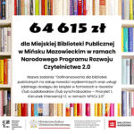 Zakup nowości wydawniczych do bibliotek publicznych 2025 Miejska Biblioteka Publiczna w Mińsku Mazowieckim uzyskała dofinansowanie w wysokości 64 615 zł ze środków finansowych Ministra Kultury i Dziedzictwa Narodowego w ramach realizacji Narodowego Programu Rozwoju Czytelnictwa 2.0 na lata 2021-2025, w ramach zadania „Dofinansowania dla bibliotek publicznych na zakup nowości wydawniczych oraz usługi zdalnego dostępu do książek w formatach e-booków i/lub audiobooków i/lub synchrobooków – Priorytet 1, Kierunek interwencji 1.1. w ramach NPRCz 2.0″. Całkowity koszt realizacji projektu to 184 615,00 zł.
