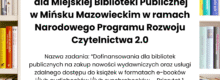 Zakup nowości wydawniczych do bibliotek publicznych 2025 Miejska Biblioteka Publiczna w Mińsku Mazowieckim uzyskała dofinansowanie w wysokości 64 615 zł ze środków finansowych Ministra Kultury i Dziedzictwa Narodowego w ramach realizacji Narodowego Programu Rozwoju Czytelnictwa 2.0 na lata 2021-2025, w ramach zadania „Dofinansowania dla bibliotek publicznych na zakup nowości wydawniczych oraz usługi zdalnego dostępu do książek w formatach e-booków i/lub audiobooków i/lub synchrobooków – Priorytet 1, Kierunek interwencji 1.1. w ramach NPRCz 2.0″. Całkowity koszt realizacji projektu to 184 615,00 zł.