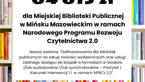 Zakup nowości wydawniczych do bibliotek publicznych 2025 Miejska Biblioteka Publiczna w Mińsku Mazowieckim uzyskała dofinansowanie w wysokości 64 615 zł ze środków finansowych Ministra Kultury i Dziedzictwa Narodowego w ramach realizacji Narodowego Programu Rozwoju Czytelnictwa 2.0 na lata 2021-2025, w ramach zadania „Dofinansowania dla bibliotek publicznych na zakup nowości wydawniczych oraz usługi zdalnego dostępu do książek w formatach e-booków i/lub audiobooków i/lub synchrobooków – Priorytet 1, Kierunek interwencji 1.1. w ramach NPRCz 2.0″. Całkowity koszt realizacji projektu to 184 615,00 zł.