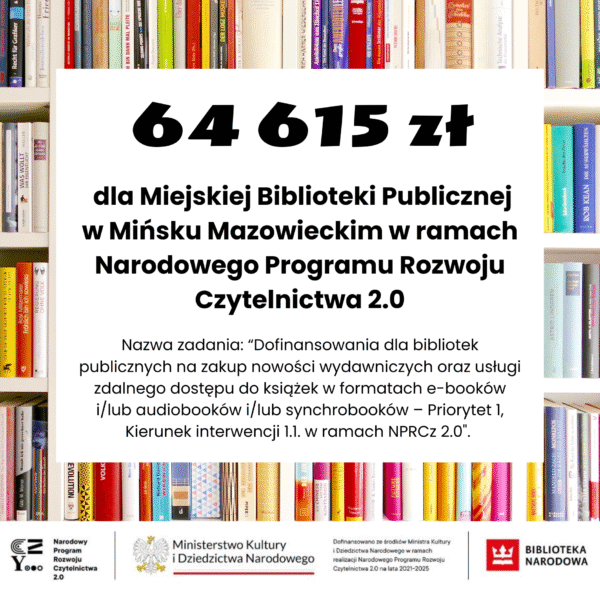 Zakup nowości wydawniczych do bibliotek publicznych 2025 Miejska Biblioteka Publiczna w Mińsku Mazowieckim uzyskała dofinansowanie w wysokości 64 615 zł ze środków finansowych Ministra Kultury i Dziedzictwa Narodowego w ramach realizacji Narodowego Programu Rozwoju Czytelnictwa 2.0 na lata 2021-2025, w ramach zadania „Dofinansowania dla bibliotek publicznych na zakup nowości wydawniczych oraz usługi zdalnego dostępu do książek w formatach e-booków i/lub audiobooków i/lub synchrobooków – Priorytet 1, Kierunek interwencji 1.1. w ramach NPRCz 2.0″. Całkowity koszt realizacji projektu to 184 615,00 zł.