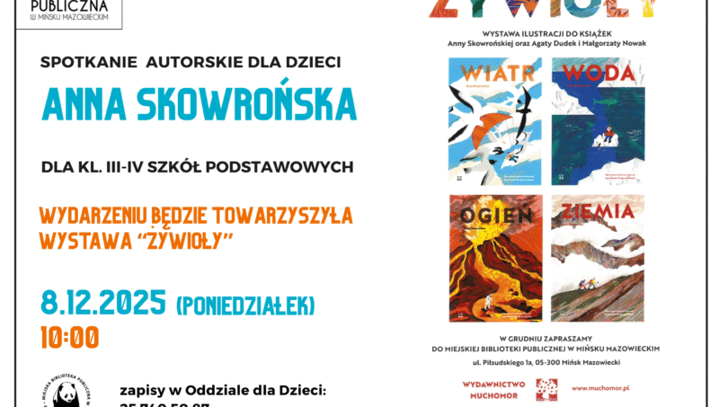 Zapraszamy na spotkanie autorskie z Anną Skowrońską, które odbędzie się 8 grudnia (poniedziałek) o godzinie 10:00. Anna Skowrońska tworzy książki dla dzieci oraz współtworzy Wydawnictwo Muchomor! Autorka przybliży nam swoje książki: Wiatr, Woda, Ogień, Ziemia. Spotkanie dla klas III – IV SP. Wydarzeniu będzie towarzyszyła Wystawa Żywioły! WIATR, WODA, OGIEŃ I ZIEMIA to cztery elementy natury, o których opowiadają książki Anny Skowrońskiej z ilustracjami Agaty Dudek i Małgorzaty Nowak. Dzieci będą mogły obejrzeć kolorowe obrazy pokazujące jak powstała Ziemia, ile jest wody na świecie, co niesie wiatr i czym jest ogień. Wystawa dofinansowana ze środków Ministra Kultury i Dziedzictwa Narodowego pochodzących z Funduszu Promocji Kultury