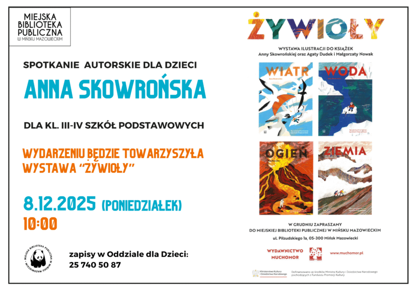 Zapraszamy na spotkanie autorskie z Anną Skowrońską, które odbędzie się 8 grudnia (poniedziałek) o godzinie 10:00. Anna Skowrońska tworzy książki dla dzieci oraz współtworzy Wydawnictwo Muchomor! Autorka przybliży nam swoje książki: Wiatr, Woda, Ogień, Ziemia. Spotkanie dla klas III – IV SP. Wydarzeniu będzie towarzyszyła Wystawa Żywioły! WIATR, WODA, OGIEŃ I ZIEMIA to cztery elementy natury, o których opowiadają książki Anny Skowrońskiej z ilustracjami Agaty Dudek i Małgorzaty Nowak. Dzieci będą mogły obejrzeć kolorowe obrazy pokazujące jak powstała Ziemia, ile jest wody na świecie, co niesie wiatr i czym jest ogień. Wystawa dofinansowana ze środków Ministra Kultury i Dziedzictwa Narodowego pochodzących z Funduszu Promocji Kultury