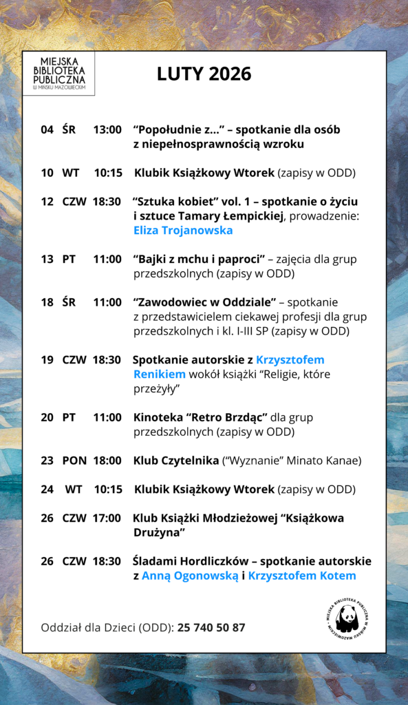 LUTY 2026 ☃️ 👨‍🦯 04.02 (środa), 13:00 “Popołudnie z...” – spotkanie dla osób z niepełnosprawnością wzroku 🧸 10.02 (wtorek), 10:15 Klubik Książkowy Wtorek (zapisy w ODD) 🎨 12.02 (czwartek), 18:30 SSztuka Kobiet vol. 1: Tamara Łempicka - ikona czy iluzja?– spotkanie o życiu i sztuce artystki, prowadzenie: Eliza Trojanowska 👦 13.02 (piątek), 11:00 “Bajki z mchu i paproci” – zajęcia dla grup przedszkolnych (zapisy w ODD) 👮‍♀️ 18.02 (środa), 11:00 “Zawodowiec w Oddziale” – spotkanie z przedstawicielem ciekawej profesji dla grup przedszkolnych i kl. I-III SP (zapisy w ODD) 📚 19.02 (czwartek), 18:30 SSpotkanie autorskie z Krzysztofem Renikiemwokół książki “Religie, które przeżyły” 📽️ 20.02 (piątek), 11:00 Kinoteka “Retro Brzdąc” dla grup przedszkolnych (zapisy w ODD) 📖 23.02 (poniedziałek), 18:00 Klub Czytelnika (“Wyznanie” Minato Kanae) 🧸 24.02 (wtorek), 10:15 Klubik Książkowy Wtorek (zapisy w ODD) 📖 26.02 (czwartek), 17:00 Klub Książki Młodzieżowej “Książkowa Drużyna” 🗺️ 26.02 (czwartek), 18:30 Śladami Hordliczków. Polonizacja rodu – spotkanie z Anną Ogonowską i Krzysztofem Kotem 🔹 🔹 🔹 ☎️ Oddział dla Dzieci (ODD): 25 740 50 87