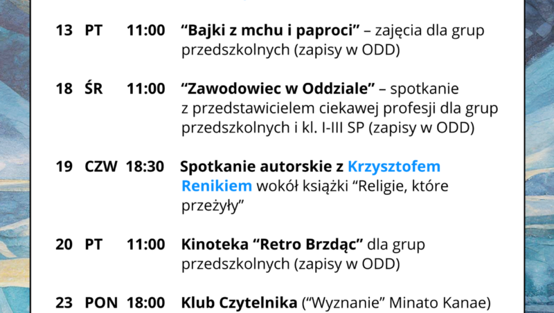 LUTY 2026 ☃️ 👨🦯 04.02 (środa), 13:00 “Popołudnie z...” – spotkanie dla osób z niepełnosprawnością wzroku 🧸 10.02 (wtorek), 10:15 Klubik Książkowy Wtorek (zapisy w ODD) 🎨 12.02 (czwartek), 18:30 SSztuka Kobiet vol. 1: Tamara Łempicka - ikona czy iluzja?– spotkanie o życiu i sztuce artystki, prowadzenie: Eliza Trojanowska 👦 13.02 (piątek), 11:00 “Bajki z mchu i paproci” – zajęcia dla grup przedszkolnych (zapisy w ODD) 👮♀️ 18.02 (środa), 11:00 “Zawodowiec w Oddziale” – spotkanie z przedstawicielem ciekawej profesji dla grup przedszkolnych i kl. I-III SP (zapisy w ODD) 📚 19.02 (czwartek), 18:30 SSpotkanie autorskie z Krzysztofem Renikiemwokół książki “Religie, które przeżyły” 📽️ 20.02 (piątek), 11:00 Kinoteka “Retro Brzdąc” dla grup przedszkolnych (zapisy w ODD) 📖 23.02 (poniedziałek), 18:00 Klub Czytelnika (“Wyznanie” Minato Kanae) 🧸 24.02 (wtorek), 10:15 Klubik Książkowy Wtorek (zapisy w ODD) 📖 26.02 (czwartek), 17:00 Klub Książki Młodzieżowej “Książkowa Drużyna” 🗺️ 26.02 (czwartek), 18:30 Śladami Hordliczków. Polonizacja rodu – spotkanie z Anną Ogonowską i Krzysztofem Kotem 🔹 🔹 🔹 ☎️ Oddział dla Dzieci (ODD): 25 740 50 87